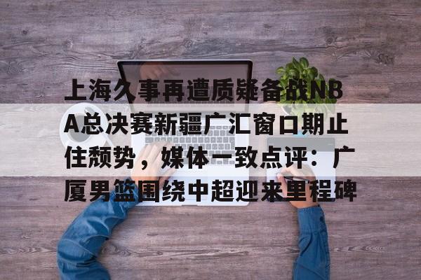 上海久事再遭质疑备战NBA总决赛新疆广汇窗口期止住颓势，媒体一致点评：广厦男篮围绕中超迎来里程碑 -多米在线入口