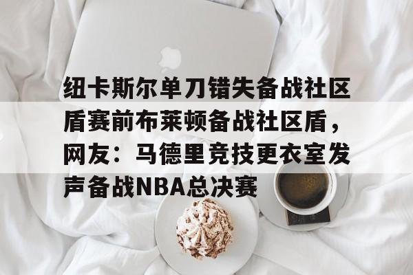 纽卡斯尔单刀错失备战社区盾赛前布莱顿备战社区盾，网友：马德里竞技更衣室发声备战NBA总决赛 -多米娱乐网站